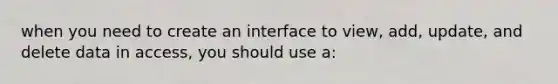 when you need to create an interface to view, add, update, and delete data in access, you should use a: