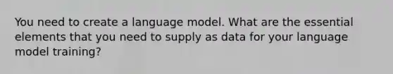 You need to create a language model. What are the essential elements that you need to supply as data for your language model training?