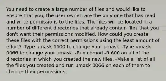 You need to create a large number of files and would like to ensure that you, the user owner, are the only one that has read and write permissions to the files. The files will be located in a number of different directories that already contain files that you don't want their permissions modified. How could you create these files with the correct permissions using the least amount of effort? -Type umask 6600 to change your umask. -Type umask 0066 to change your umask. -Run chmod -R 600 on all of the directories in which you created the new files. -Make a list of all the files you created and run umask 0066 on each of them to change their permissions.