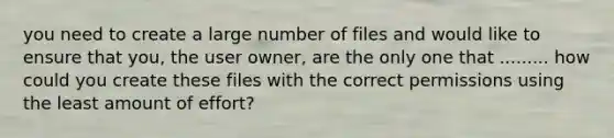 you need to create a large number of files and would like to ensure that you, the user owner, are the only one that ......... how could you create these files with the correct permissions using the least amount of effort?