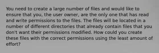 You need to create a large number of files and would like to ensure that you, the user owner, are the only one that has read and write permissions to the files. The files will be located in a number of different directories that already contain files that you don't want their permissions modified. How could you create these files with the correct permissions using the least amount of effort?