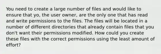 You need to create a large number of files and would like to ensure that yo, the user owner, are the only one that has read and write permissions to the files. The files will be located in a number of different directories that already contain files that you don't want their permissions modified. How could you create these files with the correct permissions using the least amount of effort?