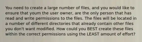 You need to create a large number of files, and you would like to ensure that youm the user owner, are the only person that has read and write permissions to the files. The files will be located in a number of different directories that already contain other files you don't want modified. How could you BEST create these files within the correct permissions using the LEAST amount of effort?