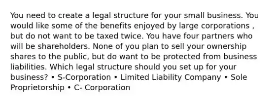 You need to create a legal structure for your small business. You would like some of the benefits enjoyed by large corporations , but do not want to be taxed twice. You have four partners who will be shareholders. None of you plan to sell your ownership shares to the public, but do want to be protected from business liabilities. Which legal structure should you set up for your business? • S-Corporation • Limited Liability Company • Sole Proprietorship • C- Corporation