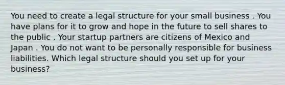 You need to create a legal structure for your small business . You have plans for it to grow and hope in the future to sell shares to the public . Your startup partners are citizens of Mexico and Japan . You do not want to be personally responsible for business liabilities. Which legal structure should you set up for your business?