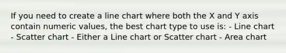 If you need to create a line chart where both the X and Y axis contain numeric values, the best chart type to use is: - Line chart - Scatter chart - Either a Line chart or Scatter chart - Area chart