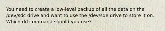 You need to create a low-level backup of all the data on the /dev/sdc drive and want to use the /dev/sde drive to store it on. Which dd command should you use?