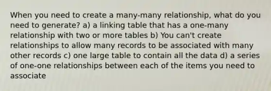 When you need to create a many-many relationship, what do you need to generate? a) a linking table that has a one-many relationship with two or more tables b) You can't create relationships to allow many records to be associated with many other records c) one large table to contain all the data d) a series of one-one relationships between each of the items you need to associate