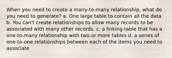 When you need to create a many-to-many relationship, what do you need to generate? a. One large table to contain all the data b. You can't create relationships to allow many records to be associated with many other records. c. a linking table that has a one-to-many relationship with two or more tables d. a series of one-to-one relationships between each of the items you need to associate