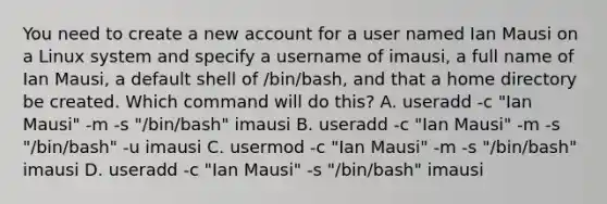 You need to create a new account for a user named Ian Mausi on a Linux system and specify a username of imausi, a full name of Ian Mausi, a default shell of /bin/bash, and that a home directory be created. Which command will do this? A. useradd -c "Ian Mausi" -m -s "/bin/bash" imausi B. useradd -c "Ian Mausi" -m -s "/bin/bash" -u imausi C. usermod -c "Ian Mausi" -m -s "/bin/bash" imausi D. useradd -c "Ian Mausi" -s "/bin/bash" imausi