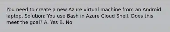 You need to create a new Azure virtual machine from an Android laptop. Solution: You use Bash in Azure Cloud Shell. Does this meet the goal? A. Yes B. No