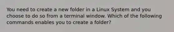 You need to create a new folder in a Linux System and you choose to do so from a terminal window. Which of the following commands enables you to create a folder?