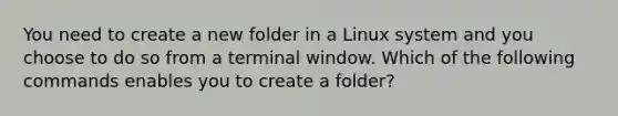 You need to create a new folder in a Linux system and you choose to do so from a terminal window. Which of the following commands enables you to create a folder?