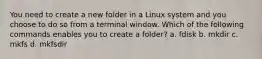 You need to create a new folder in a Linux system and you choose to do so from a terminal window. Which of the following commands enables you to create a folder? a. fdisk b. mkdir c. mkfs d. mkfsdir