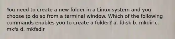 You need to create a new folder in a Linux system and you choose to do so from a terminal window. Which of the following commands enables you to create a folder? a. fdisk b. mkdir c. mkfs d. mkfsdir