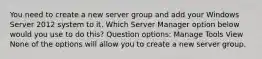 You need to create a new server group and add your Windows Server 2012 system to it. Which Server Manager option below would you use to do this? Question options: Manage Tools View None of the options will allow you to create a new server group.