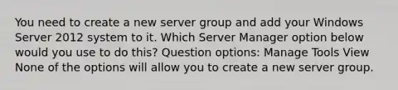 You need to create a new server group and add your Windows Server 2012 system to it. Which Server Manager option below would you use to do this? Question options: Manage Tools View None of the options will allow you to create a new server group.