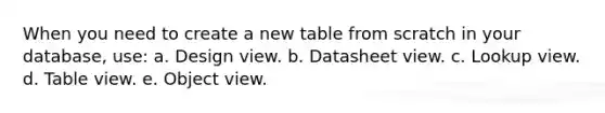 When you need to create a new table from scratch in your database, use: a. Design view. b. Datasheet view. c. Lookup view. d. Table view. e. Object view.