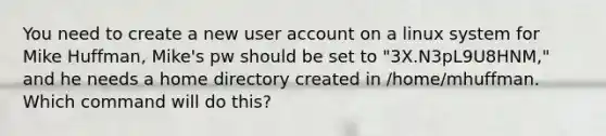 You need to create a new user ac<a href='https://www.questionai.com/knowledge/kIt7oUhyhX-count-on' class='anchor-knowledge'>count on</a> a linux system for Mike Huffman, Mike's pw should be set to "3X.N3pL9U8HNM," and he needs a home directory created in /home/mhuffman. Which command will do this?