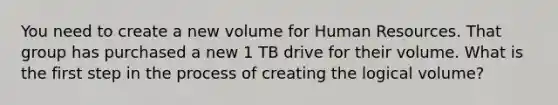 You need to create a new volume for Human Resources. That group has purchased a new 1 TB drive for their volume. What is the first step in the process of creating the logical volume?