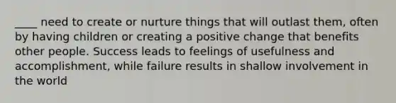 ____ need to create or nurture things that will outlast them, often by having children or creating a positive change that benefits other people. Success leads to feelings of usefulness and accomplishment, while failure results in shallow involvement in the world