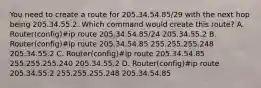 You need to create a route for 205.34.54.85/29 with the next hop being 205.34.55.2. Which command would create this route? A. Router(config)#ip route 205.34.54.85/24 205.34.55.2 B. Router(config)#ip route 205.34.54.85 255.255.255.248 205.34.55.2 C. Router(config)#ip route 205.34.54.85 255.255.255.240 205.34.55.2 D. Router(config)#ip route 205.34.55.2 255.255.255.248 205.34.54.85