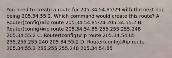 You need to create a route for 205.34.54.85/29 with the next hop being 205.34.55.2. Which command would create this route? A. Router(config)#ip route 205.34.54.85/24 205.34.55.2 B. Router(config)#ip route 205.34.54.85 255.255.255.248 205.34.55.2 C. Router(config)#ip route 205.34.54.85 255.255.255.240 205.34.55.2 D. Router(config)#ip route 205.34.55.2 255.255.255.248 205.34.54.85