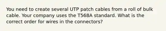 You need to create several UTP patch cables from a roll of bulk cable. Your company uses the T568A standard. What is the correct order for wires in the connectors?