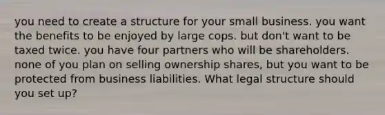 you need to create a structure for your small business. you want the benefits to be enjoyed by large cops. but don't want to be taxed twice. you have four partners who will be shareholders. none of you plan on selling ownership shares, but you want to be protected from business liabilities. What legal structure should you set up?