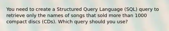 You need to create a Structured Query Language (SQL) query to retrieve only the names of songs that sold more than 1000 compact discs (CDs). Which query should you use?