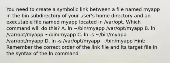 You need to create a symbolic link between a file named myapp in the bin subdirectory of your user's home directory and an executable file named myapp located in /var/opt. Which command will do this? A. ln ~/bin/myapp /var/opt/myapp B. ln /var/opt/myapp ~/bin/myapp C. ln -s ~/bin/myapp /var/opt/myapp D. ln -s /var/opt/myapp ~/bin/myapp Hint: Remember the correct order of the link file and its target file in the syntax of the ln command