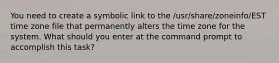 You need to create a symbolic link to the /usr/share/zoneinfo/EST time zone file that permanently alters the time zone for the system. What should you enter at the command prompt to accomplish this task?