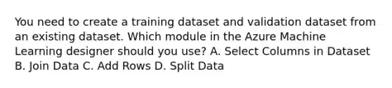 You need to create a training dataset and validation dataset from an existing dataset. Which module in the Azure Machine Learning designer should you use? A. Select Columns in Dataset B. Join Data C. Add Rows D. Split Data