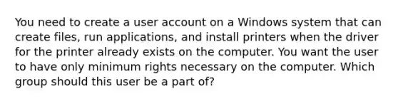 You need to create a user account on a Windows system that can create files, run applications, and install printers when the driver for the printer already exists on the computer. You want the user to have only minimum rights necessary on the computer. Which group should this user be a part of?