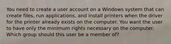 You need to create a user account on a Windows system that can create files, run applications, and install printers when the driver for the printer already exists on the computer. You want the user to have only the minimum rights necessary on the computer. Which group should this user be a member of?