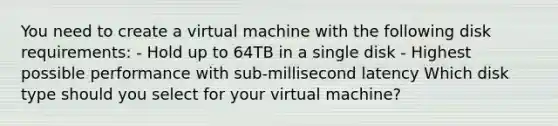 You need to create a virtual machine with the following disk requirements: - Hold up to 64TB in a single disk - Highest possible performance with sub-millisecond latency Which disk type should you select for your virtual machine?