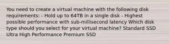 You need to create a virtual machine with the following disk requirements: - Hold up to 64TB in a single disk - Highest possible performance with sub-millisecond latency Which disk type should you select for your virtual machine? Standard SSD Ultra High Performance Premium SSD