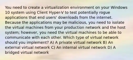 You need to create a virtualization environment on your Windows 10 system using Client Hyper-V to test potentially rogue applications that end users' downloads from the internet. Because the applications may be malicious, you need to isolate the virtual machines from your production network and the host system; however, you need the virtual machines to be able to communicate with each other. Which type of virtual network should you implement? A) A private virtual network B) An external virtual network C) An internal virtual network D) A bridged virtual network