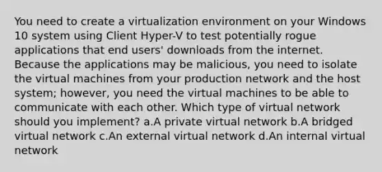 You need to create a virtualization environment on your Windows 10 system using Client Hyper-V to test potentially rogue applications that end users' downloads from the internet. Because the applications may be malicious, you need to isolate the virtual machines from your production network and the host system; however, you need the virtual machines to be able to communicate with each other. Which type of virtual network should you implement? a.A private virtual network b.A bridged virtual network c.An external virtual network d.An internal virtual network