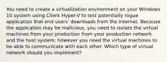 You need to create a virtualization environment on your WIndows 10 system using Client Hyper-V to test potentially rogue application that end users' downloads from the Internet. Because the application may be malicious, you need to isolate the virtual machines from your production from your production network and the host system; however you need the virtual machines to be able to communicate with each other. Which type of virtual network should you implement?