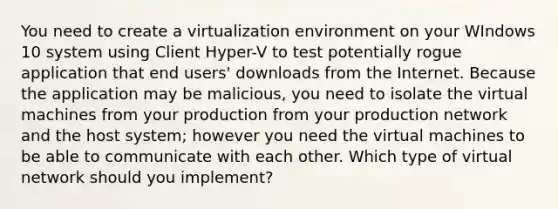 You need to create a virtualization environment on your WIndows 10 system using Client Hyper-V to test potentially rogue application that end users' downloads from the Internet. Because the application may be malicious, you need to isolate the virtual machines from your production from your production network and the host system; however you need the virtual machines to be able to communicate with each other. Which type of virtual network should you implement?