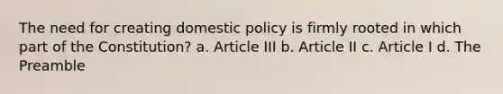 The need for creating domestic policy is firmly rooted in which part of the Constitution? a. Article III b. Article II c. Article I d. The Preamble