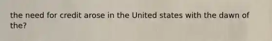 the need for credit arose in the United states with the dawn of the?