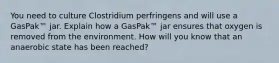 You need to culture Clostridium perfringens and will use a GasPak™ jar. Explain how a GasPak™ jar ensures that oxygen is removed from the environment. How will you know that an anaerobic state has been reached?