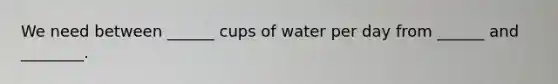 We need between ______ cups of water per day from ______ and ________.