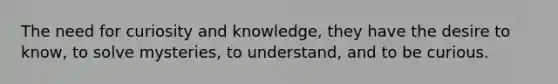 The need for curiosity and knowledge, they have the desire to know, to solve mysteries, to understand, and to be curious.