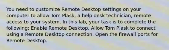 You need to customize Remote Desktop settings on your computer to allow Tom Plask, a help desk technician, remote access to your system. In this lab, your task is to complete the following: Enable Remote Desktop. Allow Tom Plask to connect using a Remote Desktop connection. Open the firewall ports for Remote Desktop.