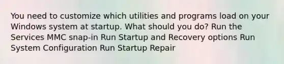 You need to customize which utilities and programs load on your Windows system at startup. What should you do? Run the Services MMC snap-in Run Startup and Recovery options Run System Configuration Run Startup Repair