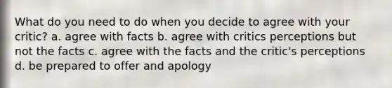 What do you need to do when you decide to agree with your critic? a. agree with facts b. agree with critics perceptions but not the facts c. agree with the facts and the critic's perceptions d. be prepared to offer and apology