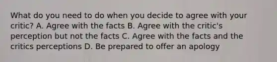 What do you need to do when you decide to agree with your critic? A. Agree with the facts B. Agree with the critic's perception but not the facts C. Agree with the facts and the critics perceptions D. Be prepared to offer an apology